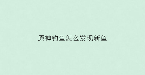 原神钓鱼怎么发现新鱼(原神钓鱼怎么刷新鱼)