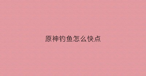 原神钓鱼怎么快点(原神钓鱼怎么快点钓到鱼)