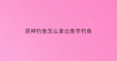 原神钓鱼怎么拿出鱼竿钓鱼(原神钓鱼鱼竿怎么获得)