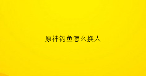 原神钓鱼怎么换人(原神钓鱼怎么换东西)