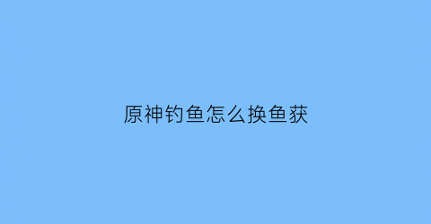 原神钓鱼怎么换鱼获(原神钓鱼怎么换鱼肉)