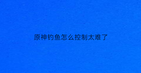 原神钓鱼怎么控制太难了(原神钓鱼怎么钓起来)