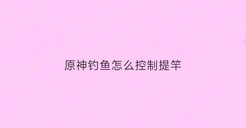 原神钓鱼怎么控制提竿(原神钓鱼怎么把鱼拉上来)