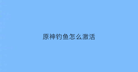 原神钓鱼怎么激活(原神钓鱼怎么获得鱼获)
