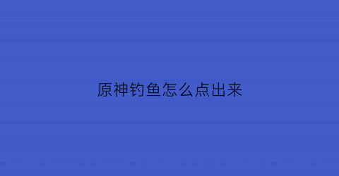 原神钓鱼怎么点出来(原神钓鱼点怎么开启)