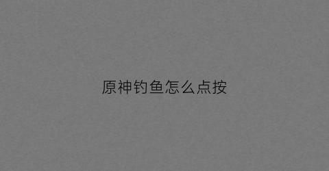 原神钓鱼怎么点按(原神钓鱼点怎么开启)