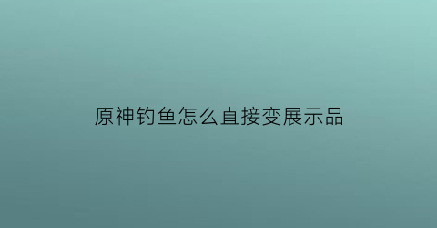 “原神钓鱼怎么直接变展示品(原神如何把钓的鱼变成鱼肉)