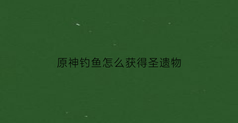 原神钓鱼怎么获得圣遗物(钓鱼渔获获得原神)
