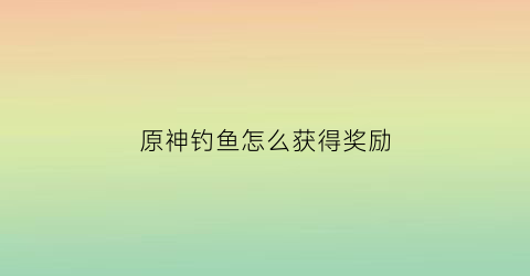 原神钓鱼怎么获得奖励(原神钓鱼可以获得什么)