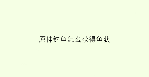 原神钓鱼怎么获得鱼获(原神怎么获得钓鱼鱼饵)