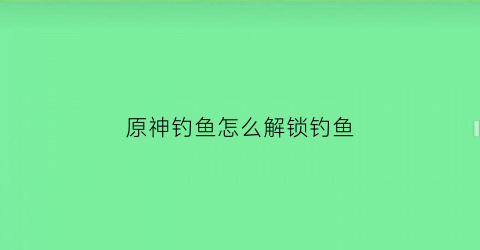 原神钓鱼怎么解锁钓鱼(原神钓鱼功能怎么解锁)