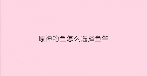 原神钓鱼怎么选择鱼竿(原神钓鱼怎么好钓)