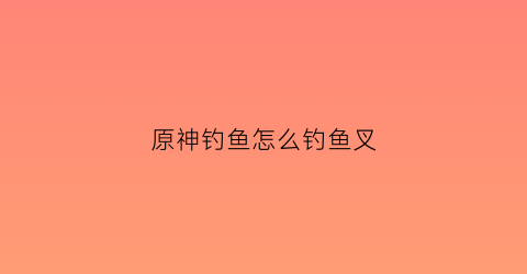 原神钓鱼怎么钓鱼叉(原神钓鱼点鱼叉)