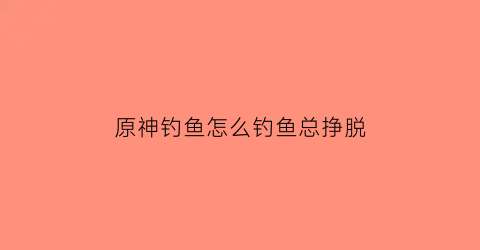 原神钓鱼怎么钓鱼总挣脱(原神钓鱼怎么操作)