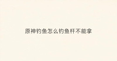 原神钓鱼怎么钓鱼杆不能拿(原神钓鱼怎么收杆)