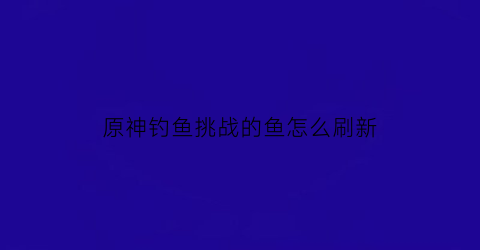 原神钓鱼挑战的鱼怎么刷新(原神钓鱼挑战)