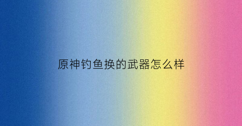 原神钓鱼换的武器怎么样(原神钓鱼可以换什么武器)