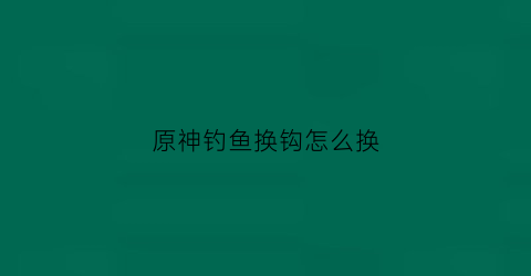 原神钓鱼换钩怎么换(原神钓鱼怎么换鱼肉)