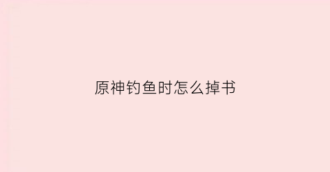 原神钓鱼时怎么掉书(原神钓鱼功略)