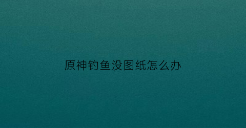 原神钓鱼没图纸怎么办(原神鱼钓没了)