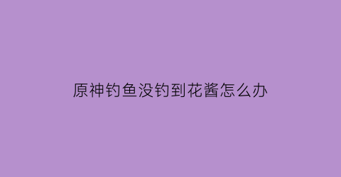 “原神钓鱼没钓到花酱怎么办(原神钓不到花)