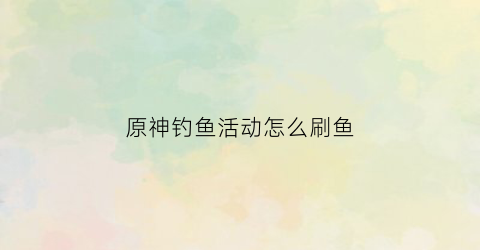 原神钓鱼活动怎么刷鱼(原神钓鱼活动怎么开始)