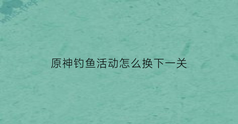 “原神钓鱼活动怎么换下一关(原神钓鱼在哪儿换)