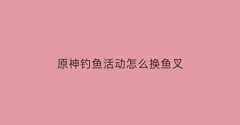 原神钓鱼活动怎么换鱼叉(原神钓鱼去哪换东西)