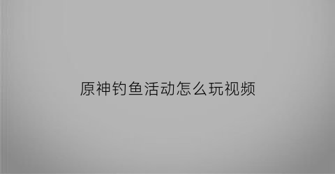 “原神钓鱼活动怎么玩视频(原神钓鱼活动内容)