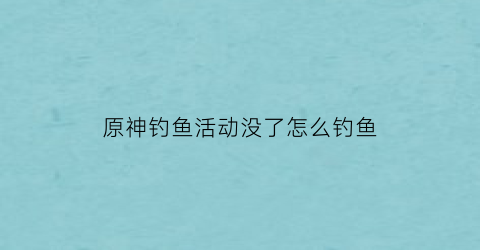 原神钓鱼活动没了怎么钓鱼(原神钓鱼活动结束了)