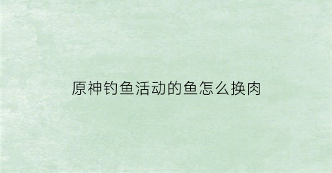 原神钓鱼活动的鱼怎么换肉(原神钓鱼活动钓的鱼)