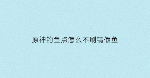 “原神钓鱼点怎么不刷锖假鱼(原神钓鱼点怎么刷新鱼)