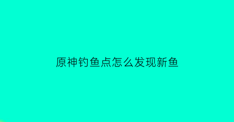 原神钓鱼点怎么发现新鱼(原神钓鱼点怎么刷新鱼)