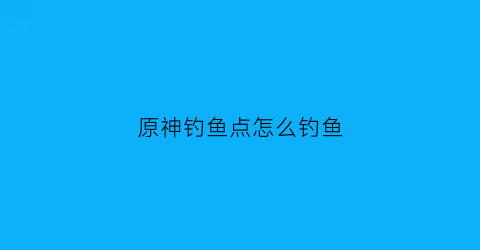 原神钓鱼点怎么钓鱼(原神钓鱼点和种类)