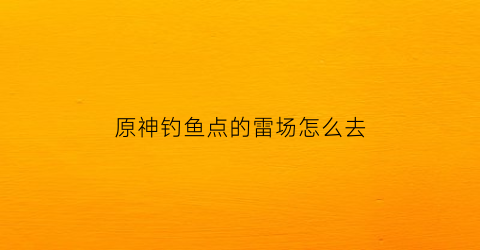 原神钓鱼点的雷场怎么去(原神钓鱼点怎么解锁)