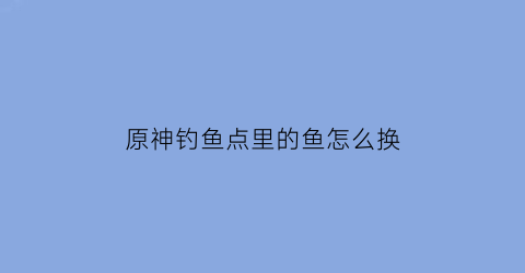 原神钓鱼点里的鱼怎么换(原神钓鱼点怎么刷新鱼)