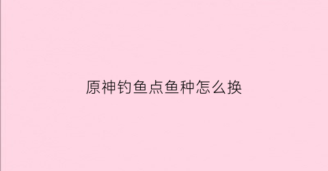 原神钓鱼点鱼种怎么换(原神钓鱼在哪儿换)