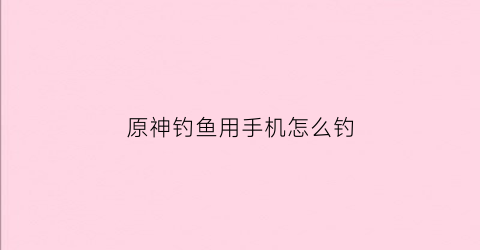 原神钓鱼用手机怎么钓(原神钓鱼手机版怎么钓)