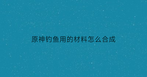原神钓鱼用的材料怎么合成(原神钓鱼道具)