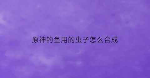 原神钓鱼用的虫子怎么合成(原神中钓的鱼有什么用)