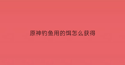 “原神钓鱼用的饵怎么获得(原神钓鱼饵料怎么得)