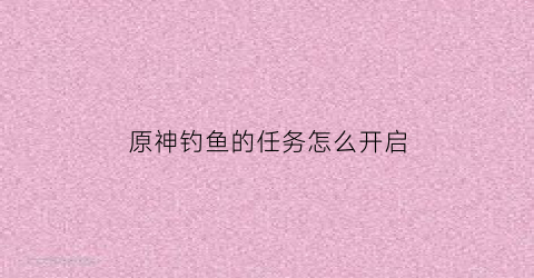 原神钓鱼的任务怎么开启(原神钓鱼任务怎么过)