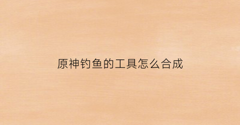 原神钓鱼的工具怎么合成(原神钓鱼的鱼饵在哪里合成)