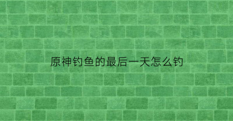原神钓鱼的最后一天怎么钓
