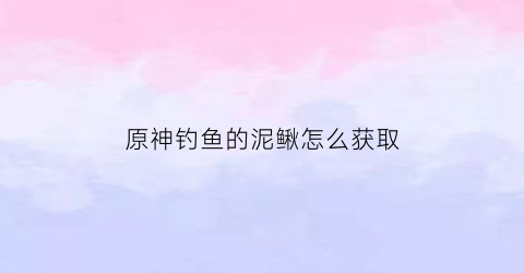 原神钓鱼的泥鳅怎么获取(原神钓鱼的位置在哪)