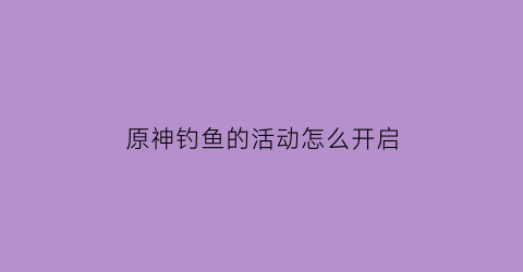 原神钓鱼的活动怎么开启(原神钓鱼活动钓的鱼)