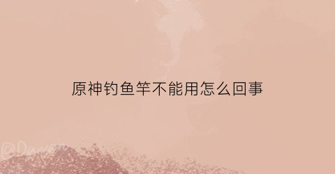 原神钓鱼竿不能用怎么回事(原神钓鱼竿有必要换吗)