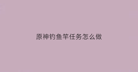 原神钓鱼竿任务怎么做(原神钓鱼钓竿)