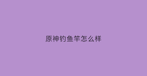 原神钓鱼竿怎么样(原神钓鱼竿怎么获得)