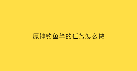 “原神钓鱼竿的任务怎么做(元神钓鱼竿)